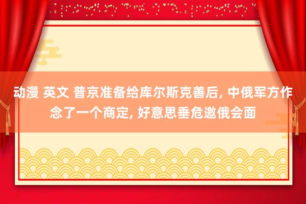 动漫 英文 普京准备给库尔斯克善后， 中俄军方作念了一个商定， 好意思垂危邀俄会面