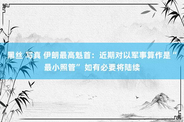 黑丝 写真 伊朗最高魁首：近期对以军事算作是“最小照管” 如有必要将陆续