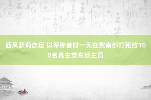 西风萝莉恋足 以军称昔时一天在黎南部打死约100名真主党东谈主员