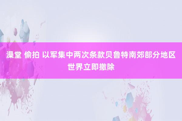 澡堂 偷拍 以军集中两次条款贝鲁特南郊部分地区世界立即撤除