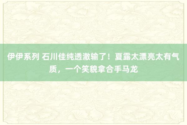 伊伊系列 石川佳纯透澈输了！夏露太漂亮太有气质，一个笑貌拿合手马龙