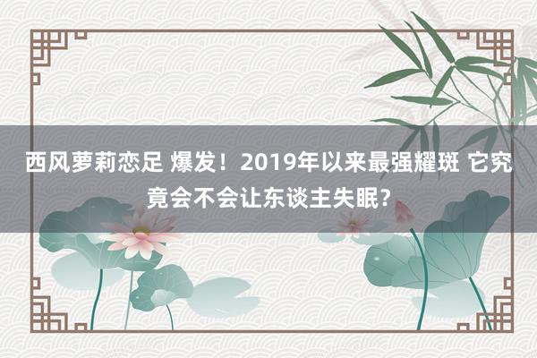 西风萝莉恋足 爆发！2019年以来最强耀斑 它究竟会不会让东谈主失眠？