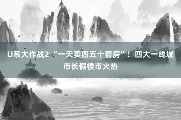 U系大作战2 “一天卖四五十套房”！四大一线城市长假楼市火热