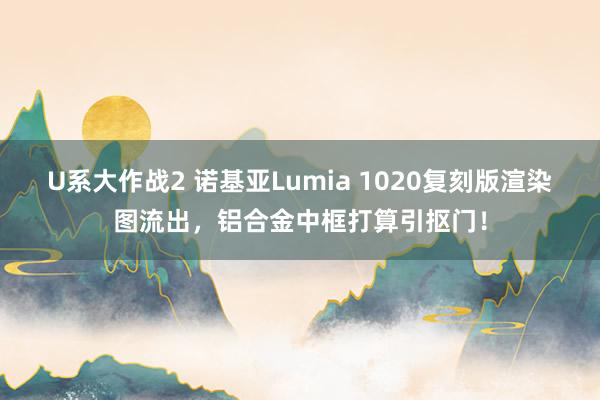 U系大作战2 诺基亚Lumia 1020复刻版渲染图流出，铝合金中框打算引抠门！