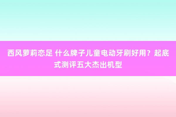 西风萝莉恋足 什么牌子儿童电动牙刷好用？起底式测评五大杰出机型