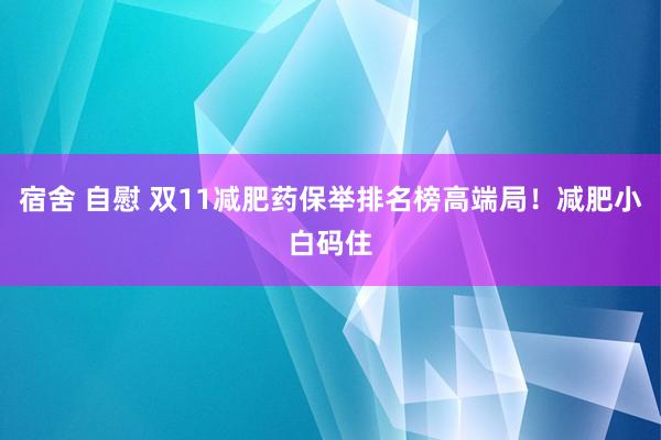 宿舍 自慰 双11减肥药保举排名榜高端局！减肥小白码住