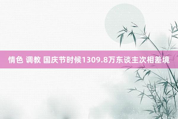 情色 调教 国庆节时候1309.8万东谈主次相差境