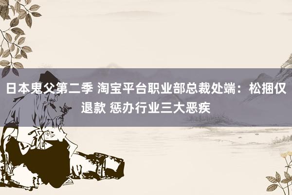 日本鬼父第二季 淘宝平台职业部总裁处端：松捆仅退款 惩办行业三大恶疾