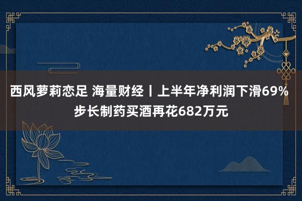 西风萝莉恋足 海量财经丨上半年净利润下滑69% 步长制药买酒再花682万元