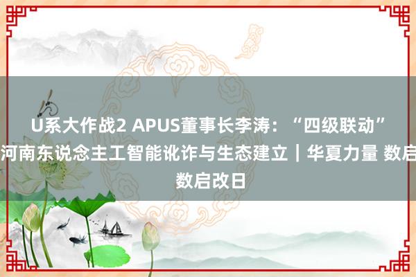 U系大作战2 APUS董事长李涛：“四级联动”发展河南东说念主工智能讹诈与生态建立｜华夏力量 数启改日