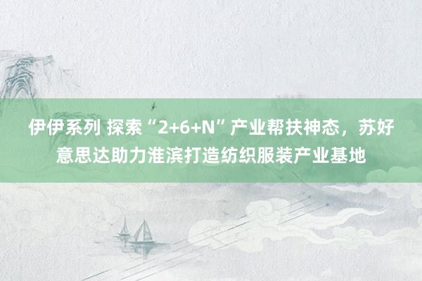 伊伊系列 探索“2+6+N”产业帮扶神态，苏好意思达助力淮滨打造纺织服装产业基地