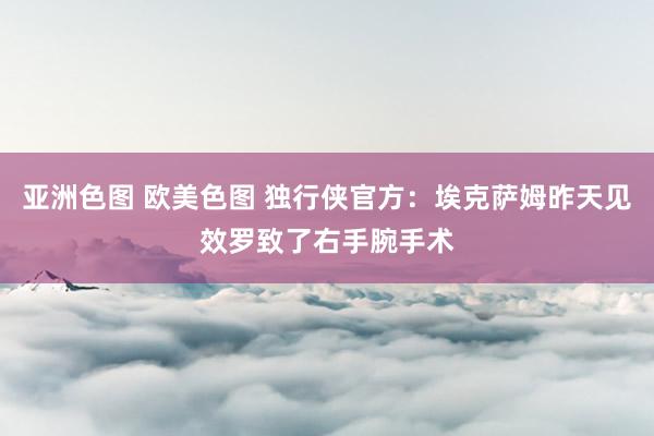 亚洲色图 欧美色图 独行侠官方：埃克萨姆昨天见效罗致了右手腕手术