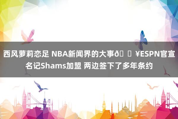 西风萝莉恋足 NBA新闻界的大事💥ESPN官宣名记Shams加盟 两边签下了多年条约