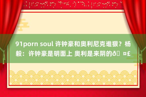 91porn soul 许钟豪和奥利尼克谁狠？杨毅：许钟豪是明面上 奥利是来阴的🤣