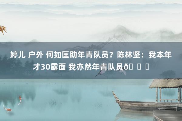 婷儿 户外 何如匡助年青队员？陈林坚：我本年才30露面 我亦然年青队员😜