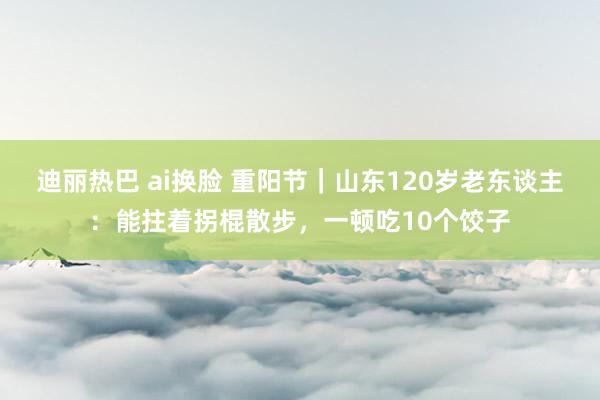 迪丽热巴 ai换脸 重阳节｜山东120岁老东谈主：能拄着拐棍散步，一顿吃10个饺子