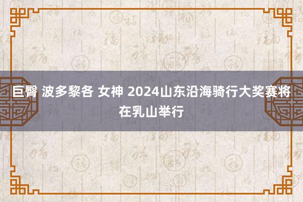 巨臀 波多黎各 女神 2024山东沿海骑行大奖赛将在乳山举行