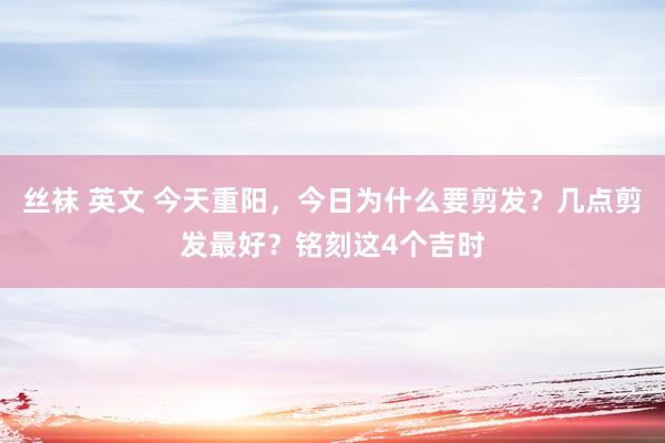 丝袜 英文 今天重阳，今日为什么要剪发？几点剪发最好？铭刻这4个吉时