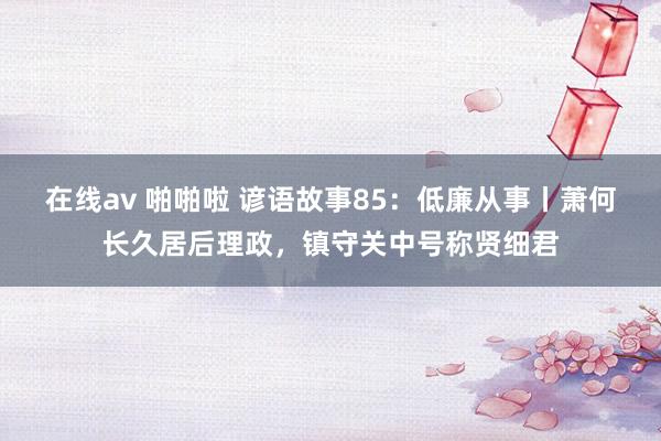 在线av 啪啪啦 谚语故事85：低廉从事丨萧何长久居后理政，镇守关中号称贤细君