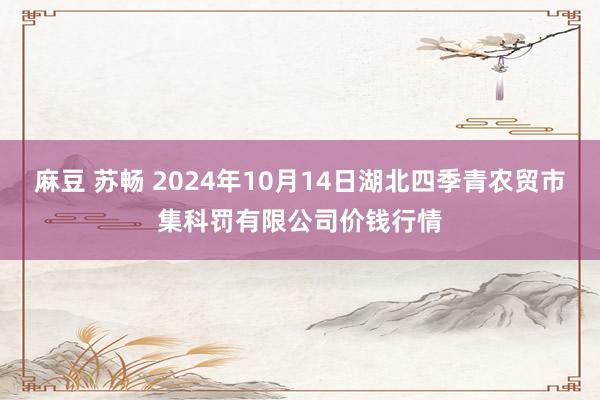 麻豆 苏畅 2024年10月14日湖北四季青农贸市集科罚有限公司价钱行情