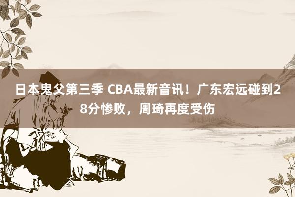 日本鬼父第三季 CBA最新音讯！广东宏远碰到28分惨败，周琦再度受伤