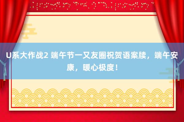 U系大作战2 端午节一又友圈祝贺语案牍，端午安康，暖心极度！