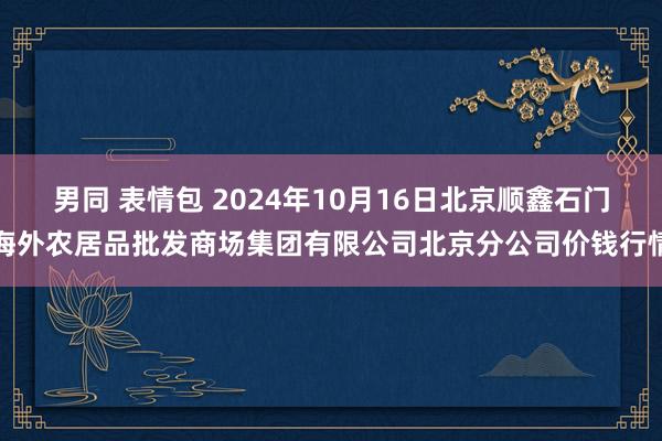 男同 表情包 2024年10月16日北京顺鑫石门海外农居品批发商场集团有限公司北京分公司价钱行情