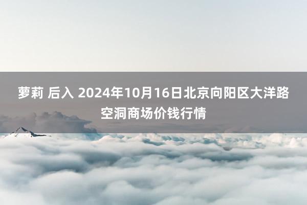 萝莉 后入 2024年10月16日北京向阳区大洋路空洞商场价钱行情