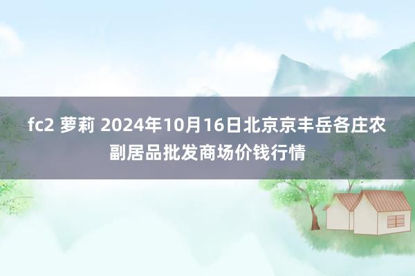 fc2 萝莉 2024年10月16日北京京丰岳各庄农副居品批发商场价钱行情