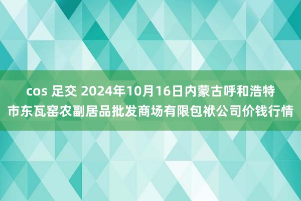 cos 足交 2024年10月16日内蒙古呼和浩特市东瓦窑农副居品批发商场有限包袱公司价钱行情