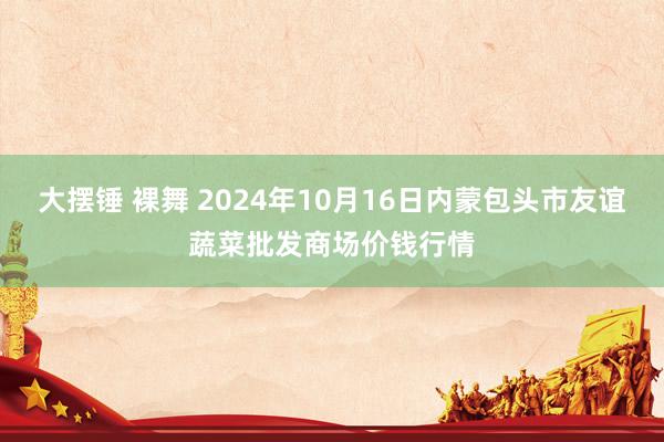 大摆锤 裸舞 2024年10月16日内蒙包头市友谊蔬菜批发商场价钱行情