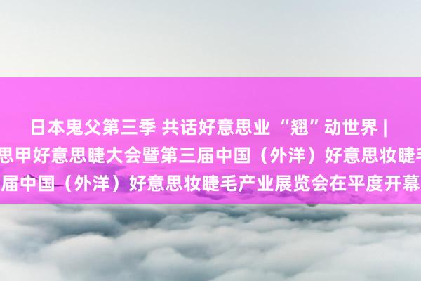 日本鬼父第三季 共话好意思业 “翘”动世界 | 2024第十九届CNE好意思甲好意思睫大会暨第三届中国（外洋）好意思妆睫毛产业展览会在平度开幕