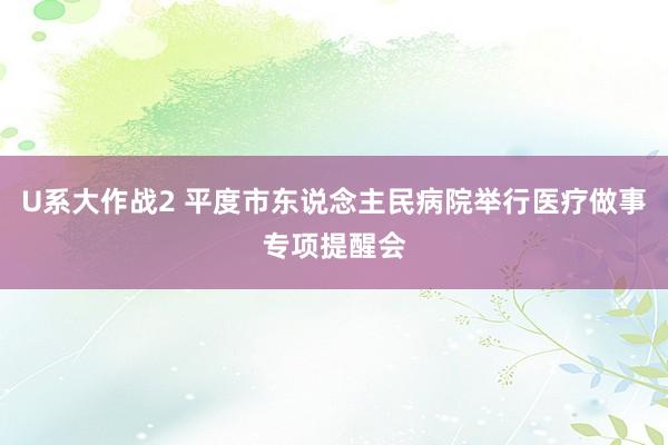 U系大作战2 平度市东说念主民病院举行医疗做事专项提醒会