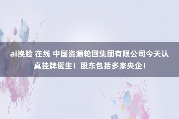 ai换脸 在线 中国资源轮回集团有限公司今天认真挂牌诞生！股东包括多家央企！