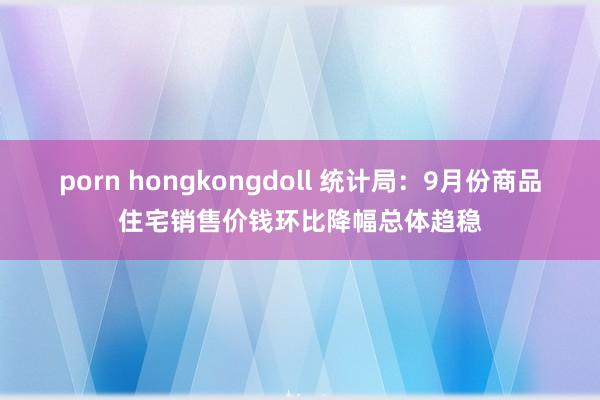 porn hongkongdoll 统计局：9月份商品住宅销售价钱环比降幅总体趋稳