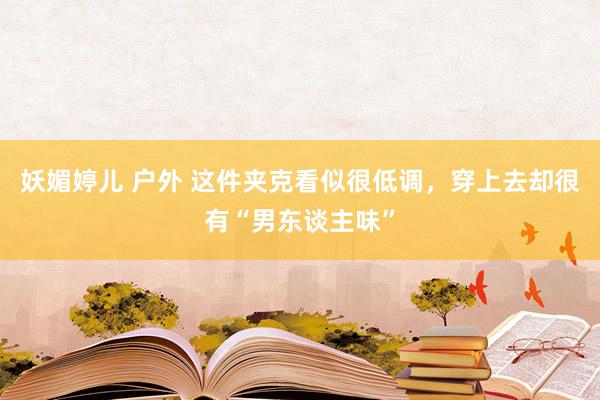 妖媚婷儿 户外 这件夹克看似很低调，穿上去却很有“男东谈主味”