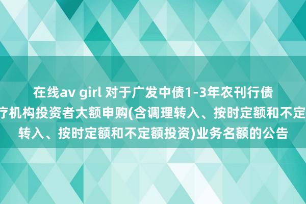 在线av girl 对于广发中债1-3年农刊行债券指数证券投资基金治疗机构投资者大额申购(含调理转入、按时定额和不定额投资)业务名额的公告