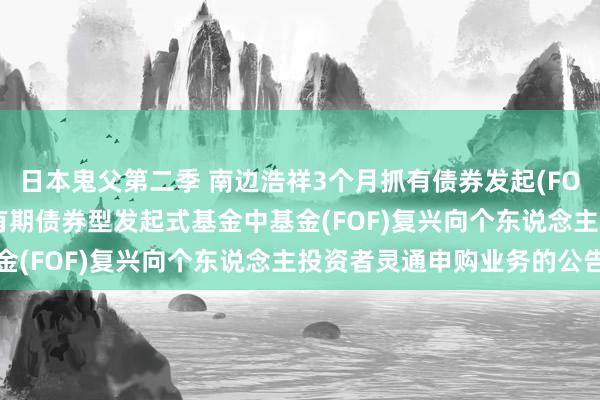 日本鬼父第二季 南边浩祥3个月抓有债券发起(FOF): 南边浩祥3个月抓有期债券型发起式基金中基金(FOF)复兴向个东说念主投资者灵通申购业务的公告