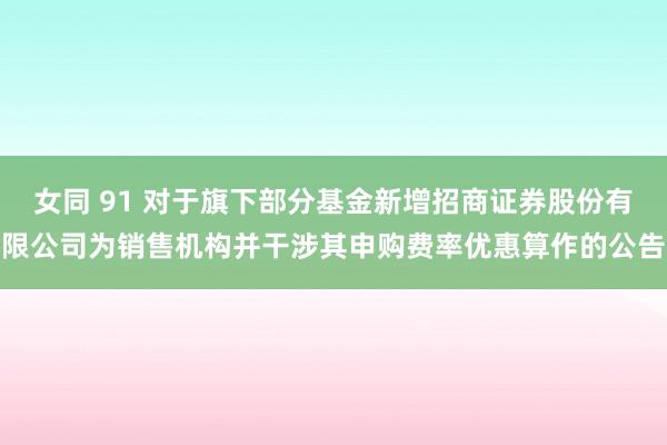 女同 91 对于旗下部分基金新增招商证券股份有限公司为销售机构并干涉其申购费率优惠算作的公告