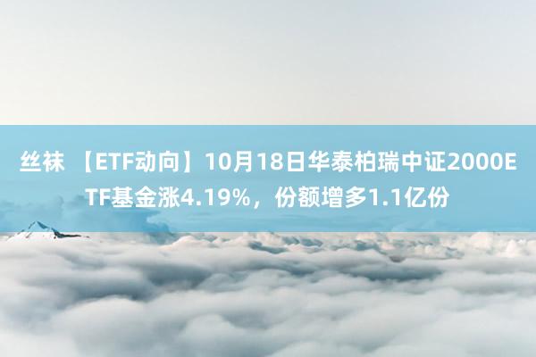 丝袜 【ETF动向】10月18日华泰柏瑞中证2000ETF基金涨4.19%，份额增多1.1亿份