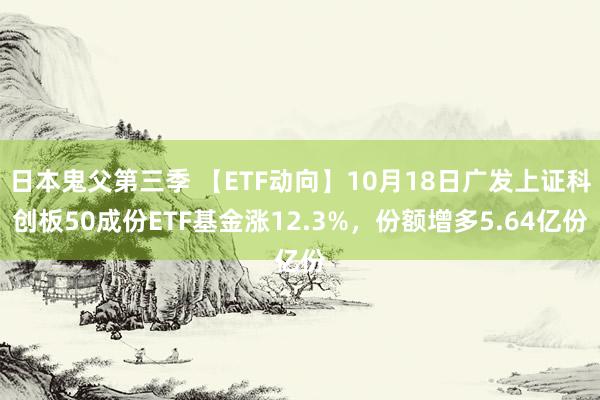 日本鬼父第三季 【ETF动向】10月18日广发上证科创板50成份ETF基金涨12.3%，份额增多5.64亿份