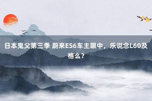 日本鬼父第三季 蔚来ES6车主眼中，乐说念L60及格么？