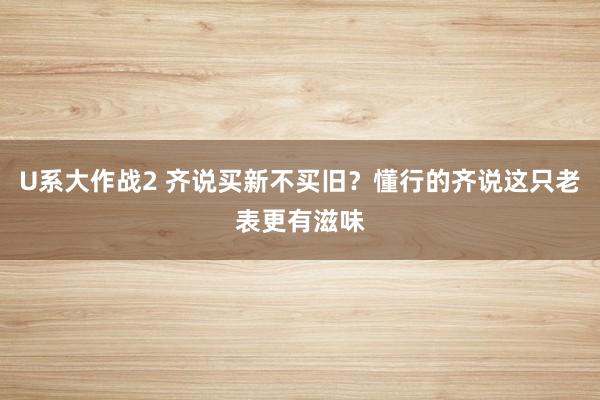 U系大作战2 齐说买新不买旧？懂行的齐说这只老表更有滋味