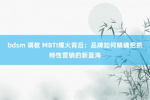 bdsm 调教 MBTI爆火背后：品牌如何精确把抓特性营销的新蓝海