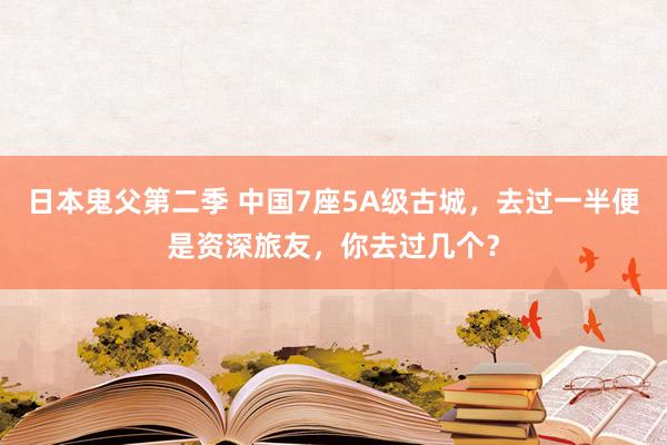 日本鬼父第二季 中国7座5A级古城，去过一半便是资深旅友，你去过几个？