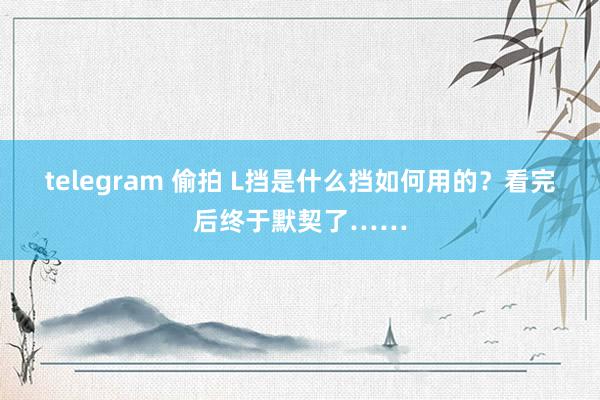 telegram 偷拍 L挡是什么挡如何用的？看完后终于默契了……