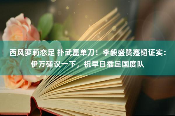 西风萝莉恋足 扑武磊单刀！李毅盛赞蹇韬证实：伊万磋议一下，祝早日插足国度队