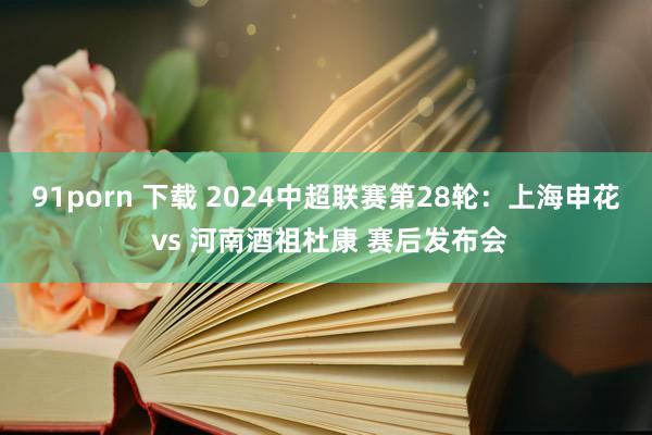 91porn 下载 2024中超联赛第28轮：上海申花 vs 河南酒祖杜康 赛后发布会