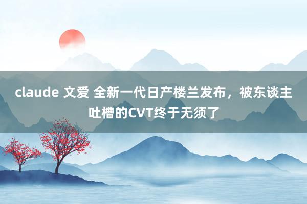 claude 文爱 全新一代日产楼兰发布，被东谈主吐槽的CVT终于无须了