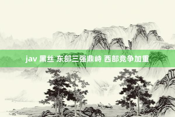 jav 黑丝 东部三强鼎峙 西部竞争加重